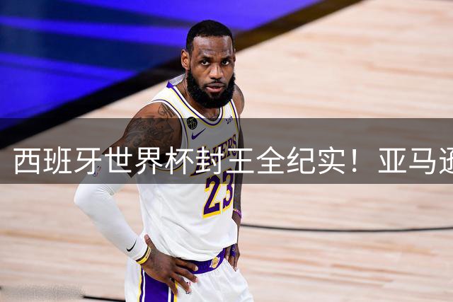 西班牙世界杯封王全纪实！亚马逊独家纪录片揭秘冠军之路