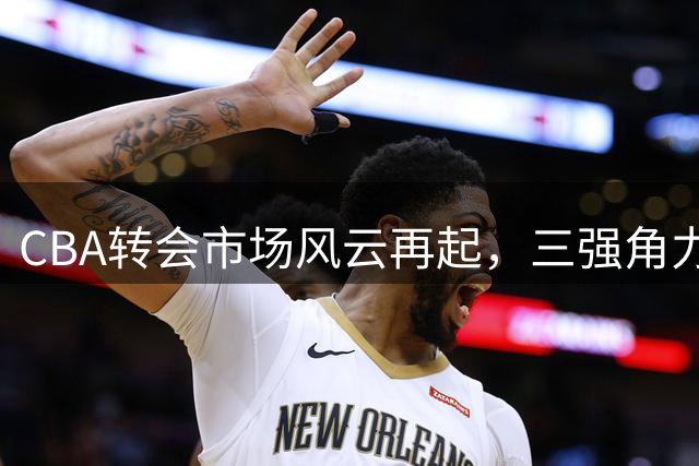 CBA转会市场风云再起，三强角力争夺顶尖球员